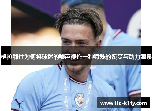 格拉利什为何将球迷的嘘声视作一种特殊的赞赏与动力源泉