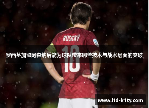罗西基加盟阿森纳后能为球队带来哪些技术与战术层面的突破