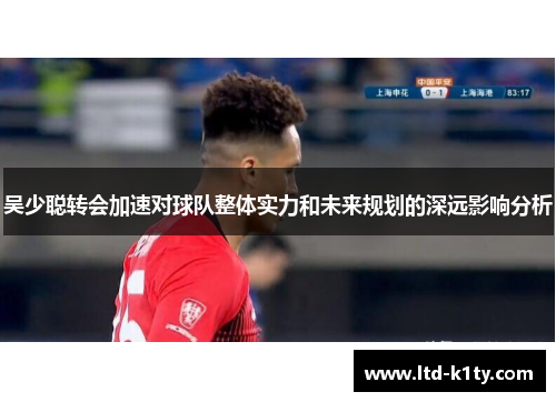 吴少聪转会加速对球队整体实力和未来规划的深远影响分析