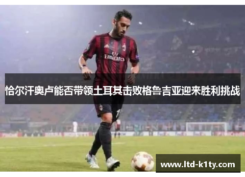 恰尔汗奥卢能否带领土耳其击败格鲁吉亚迎来胜利挑战
